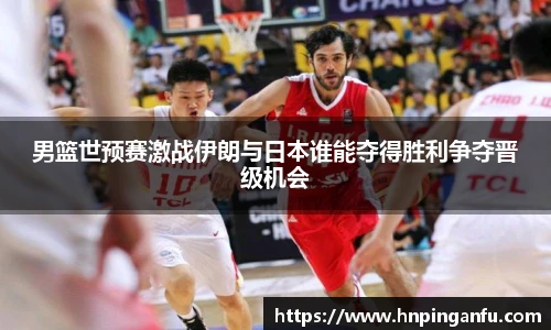 男篮世预赛激战伊朗与日本谁能夺得胜利争夺晋级机会