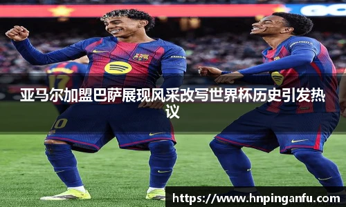 亚马尔加盟巴萨展现风采改写世界杯历史引发热议